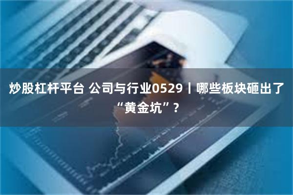 炒股杠杆平台 公司与行业0529丨哪些板块砸出了“黄金坑”？