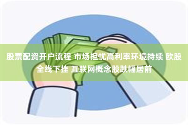 股票配资开户流程 市场担忧高利率环境持续 欧股全线下挫 互联网概念股跌幅居前