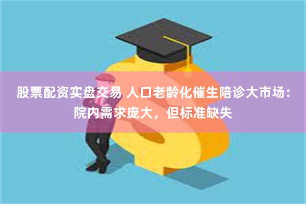 股票配资实盘交易 人口老龄化催生陪诊大市场：院内需求庞大，但标准缺失