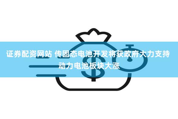 证券配资网站 传固态电池开发将获政府大力支持 动力电池板块大涨