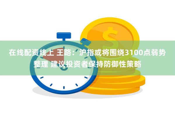 在线配资线上 王路：沪指或将围绕3100点弱势整理 建议投资者保持防御性策略