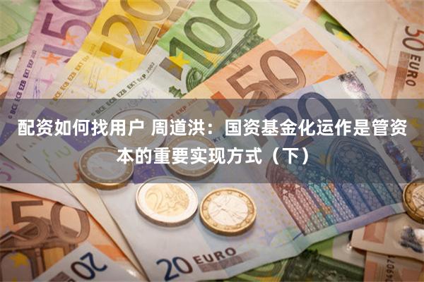 配资如何找用户 周道洪：国资基金化运作是管资本的重要实现方式（下）