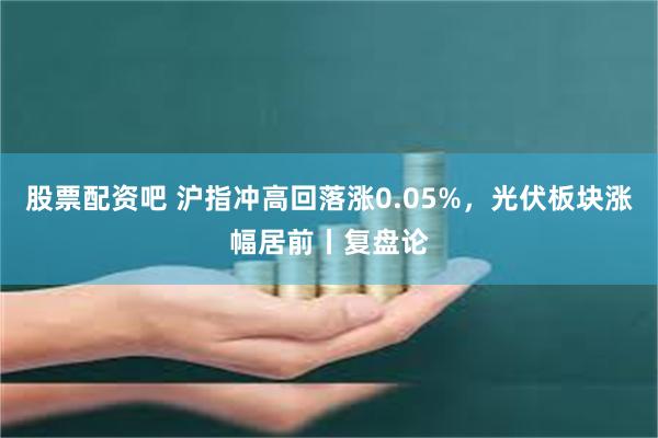 股票配资吧 沪指冲高回落涨0.05%，光伏板块涨幅居前丨复盘论