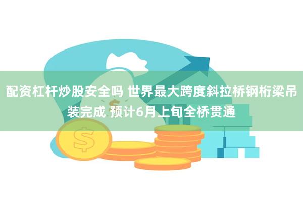 配资杠杆炒股安全吗 世界最大跨度斜拉桥钢桁梁吊装完成 预计6月上旬全桥贯通