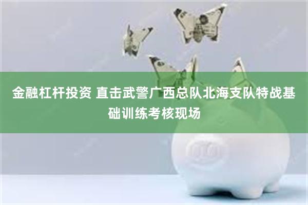 金融杠杆投资 直击武警广西总队北海支队特战基础训练考核现场