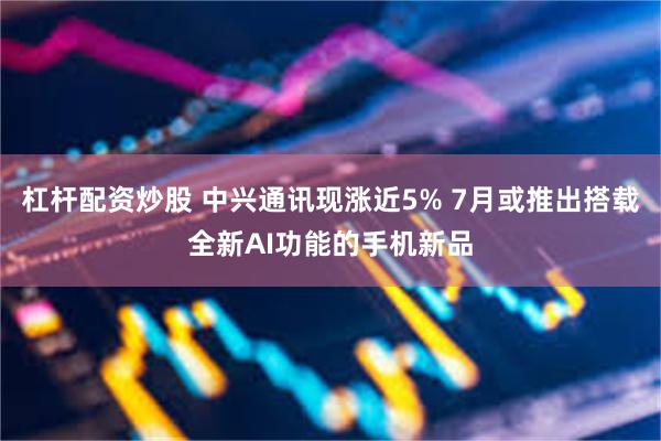 杠杆配资炒股 中兴通讯现涨近5% 7月或推出搭载全新AI功能的手机新品