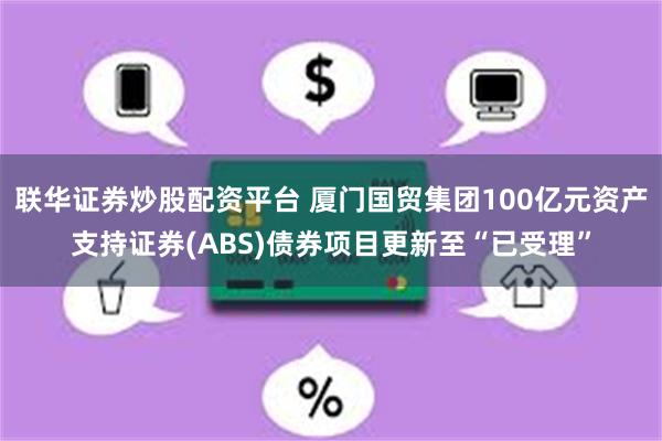 联华证券炒股配资平台 厦门国贸集团100亿元资产支持证券(ABS)债券项目更新至“已受理”