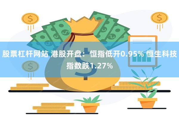 股票杠杆网站 港股开盘：恒指低开0.95% 恒生科技指数跌1.27%