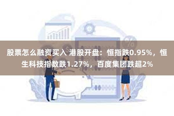 股票怎么融资买入 港股开盘：恒指跌0.95%，恒生科技指数跌1.27%，百度集团跌超2%