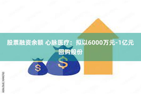 股票融资余额 心脉医疗：拟以6000万元-1亿元回购股份