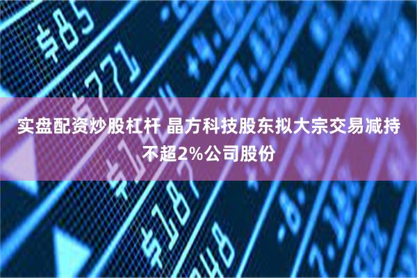 实盘配资炒股杠杆 晶方科技股东拟大宗交易减持不超2%公司股份