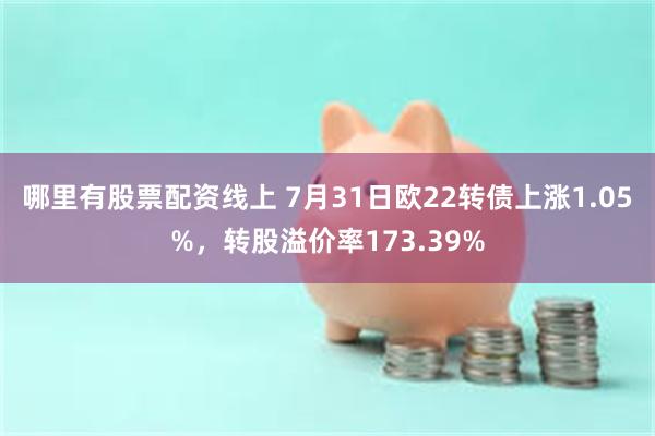 哪里有股票配资线上 7月31日欧22转债上涨1.05%，转股溢价率173.39%