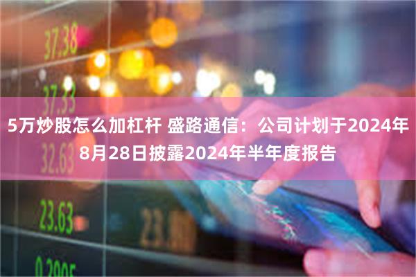 5万炒股怎么加杠杆 盛路通信：公司计划于2024年8月28日披露2024年半年度报告