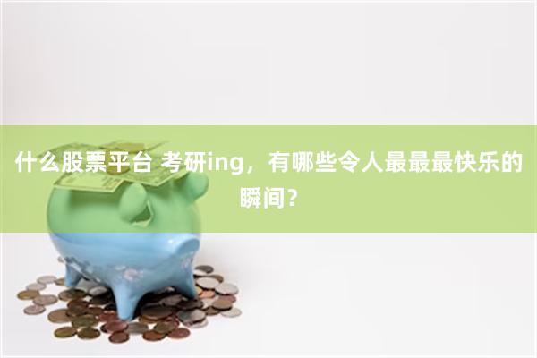 什么股票平台 考研ing，有哪些令人最最最快乐的瞬间？