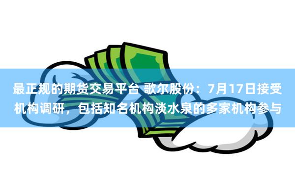 最正规的期货交易平台 歌尔股份：7月17日接受机构调研，包括知名机构淡水泉的多家机构参与