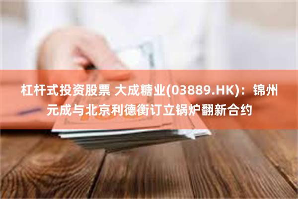 杠杆式投资股票 大成糖业(03889.HK)：锦州元成与北京利德衡订立锅炉翻新合约