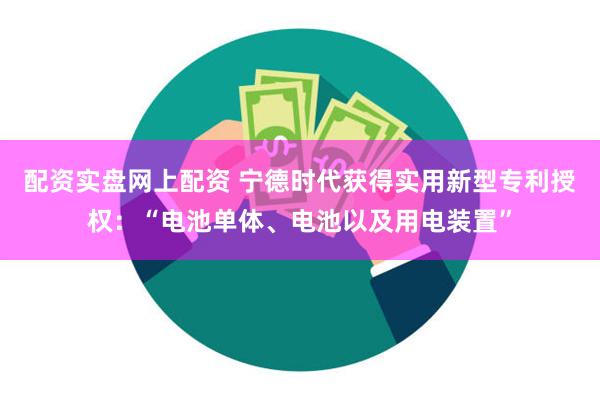 配资实盘网上配资 宁德时代获得实用新型专利授权：“电池单体、电池以及用电装置”