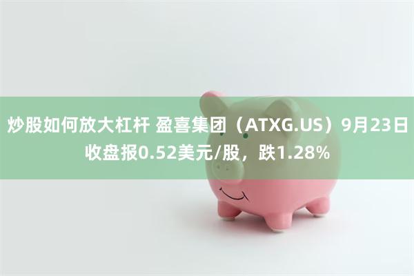 炒股如何放大杠杆 盈喜集团（ATXG.US）9月23日收盘报0.52美元/股，跌1.28%