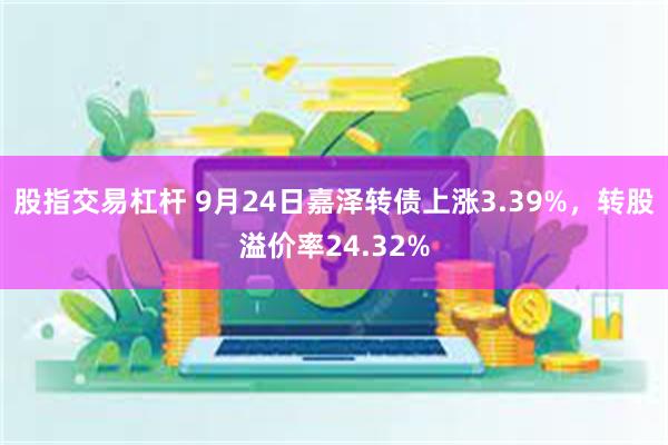 股指交易杠杆 9月24日嘉泽转债上涨3.39%，转股溢价率24.32%