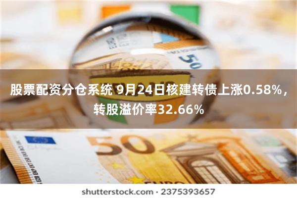 股票配资分仓系统 9月24日核建转债上涨0.58%，转股溢价率32.66%