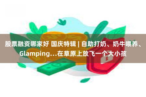 股票融资哪家好 国庆特辑 | 自助打奶、奶牛喂养、Glamping…在草原上放飞一个大小孩