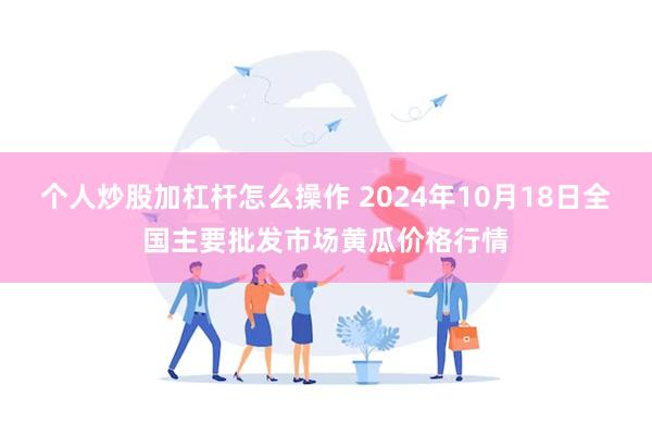 个人炒股加杠杆怎么操作 2024年10月18日全国主要批发市场黄瓜价格行情