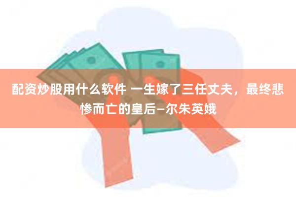 配资炒股用什么软件 一生嫁了三任丈夫，最终悲惨而亡的皇后—尔朱英娥