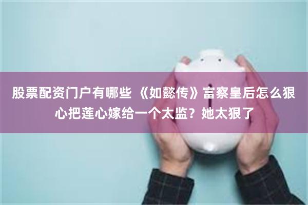 股票配资门户有哪些 《如懿传》富察皇后怎么狠心把莲心嫁给一个太监？她太狠了