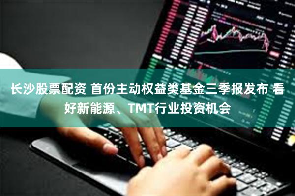 长沙股票配资 首份主动权益类基金三季报发布 看好新能源、TMT行业投资机会