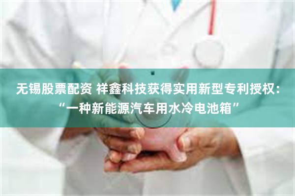 无锡股票配资 祥鑫科技获得实用新型专利授权：“一种新能源汽车用水冷电池箱”