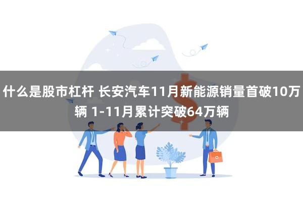 什么是股市杠杆 长安汽车11月新能源销量首破10万辆 1-11月累计突破64万辆