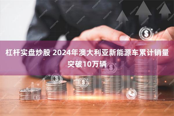 杠杆实盘炒股 2024年澳大利亚新能源车累计销量突破10万辆