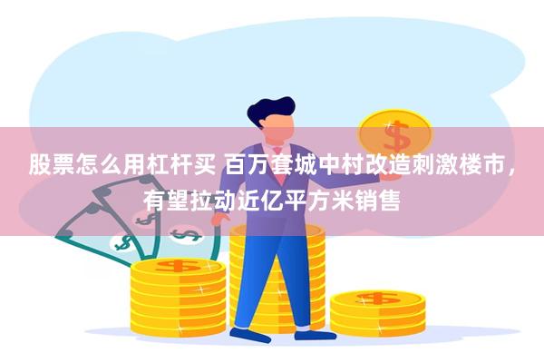 股票怎么用杠杆买 百万套城中村改造刺激楼市，有望拉动近亿平方米销售