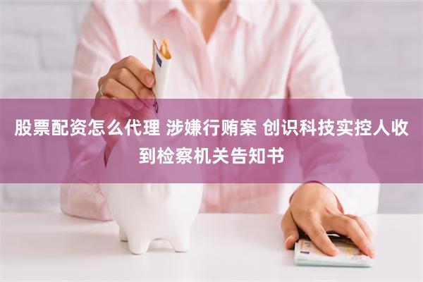 股票配资怎么代理 涉嫌行贿案 创识科技实控人收到检察机关告知书