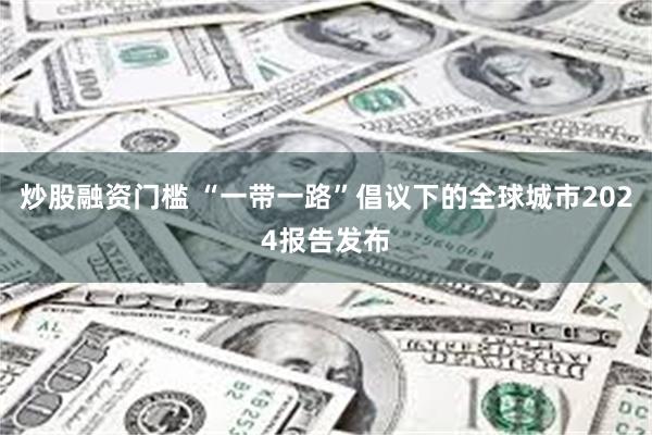 炒股融资门槛 “一带一路”倡议下的全球城市2024报告发布