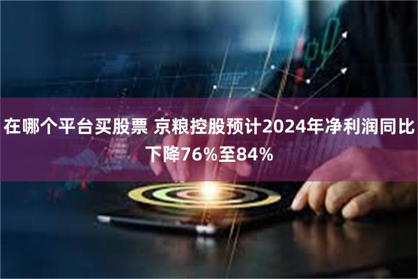 在哪个平台买股票 京粮控股预计2024年净利润同比下降76%至84%