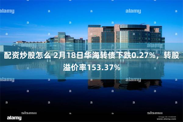 配资炒股怎么 2月18日华海转债下跌0.27%，转股溢价率153.37%