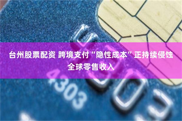 台州股票配资 跨境支付“隐性成本”正持续侵蚀全球零售收入