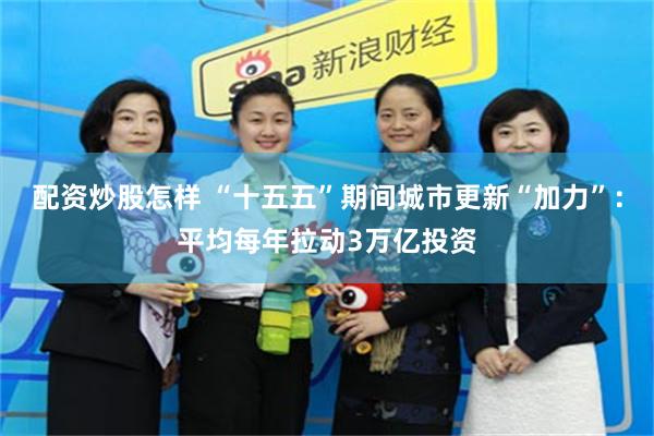 配资炒股怎样 “十五五”期间城市更新“加力”：平均每年拉动3万亿投资