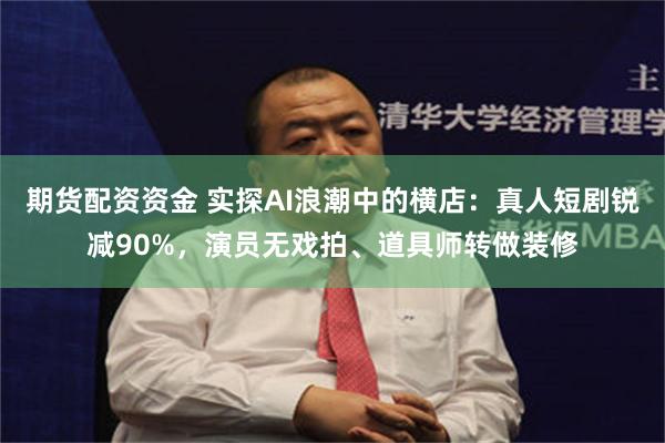 期货配资资金 实探AI浪潮中的横店：真人短剧锐减90%，演员无戏拍、道具师转做装修