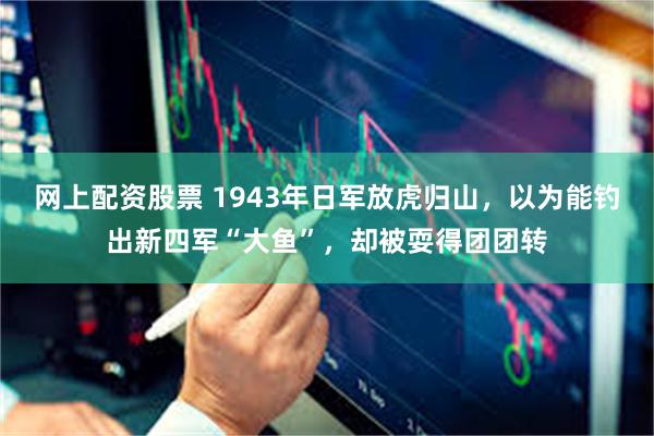 网上配资股票 1943年日军放虎归山，以为能钓出新四军“大鱼”，却被耍得团团转