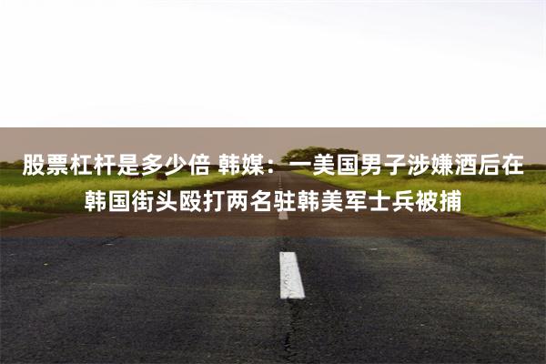 股票杠杆是多少倍 韩媒：一美国男子涉嫌酒后在韩国街头殴打两名驻韩美军士兵被捕