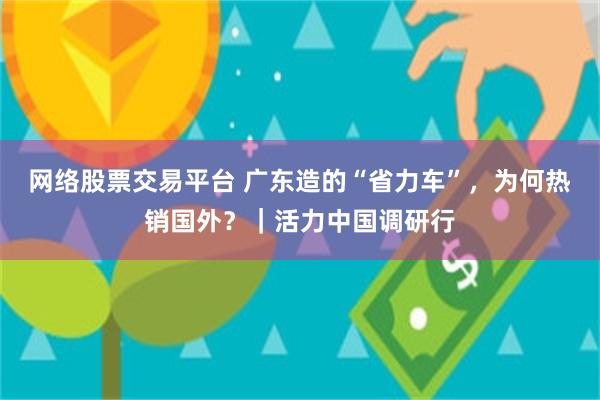 网络股票交易平台 广东造的“省力车”，为何热销国外？｜活力中国调研行
