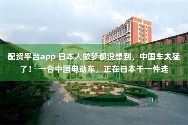 配资平台app 日本人做梦都没想到，中国车太猛了！ 一台中国电动车，正在日本干一件连