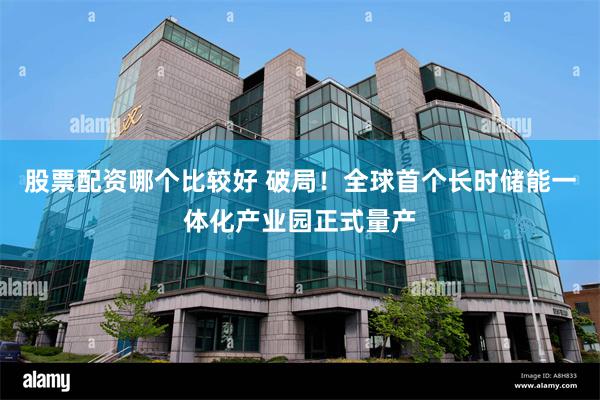股票配资哪个比较好 破局！全球首个长时储能一体化产业园正式量产