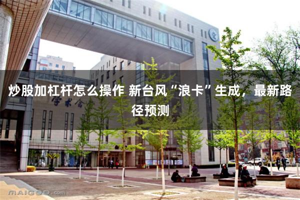 炒股加杠杆怎么操作 新台风“浪卡”生成，最新路径预测