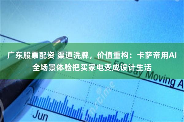 广东股票配资 渠道洗牌，价值重构：卡萨帝用AI全场景体验把买家电变成设计生活