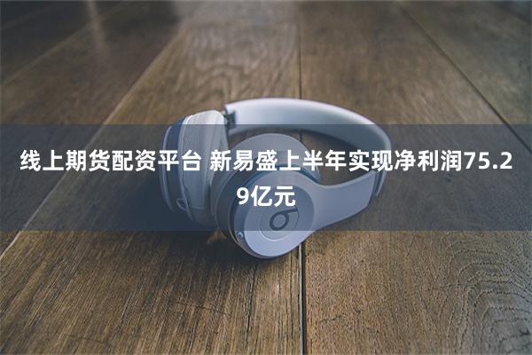 线上期货配资平台 新易盛上半年实现净利润75.29亿元