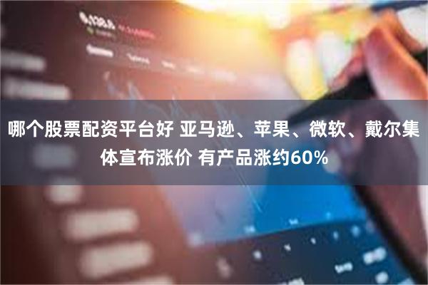 哪个股票配资平台好 亚马逊、苹果、微软、戴尔集体宣布涨价 有产品涨约60%