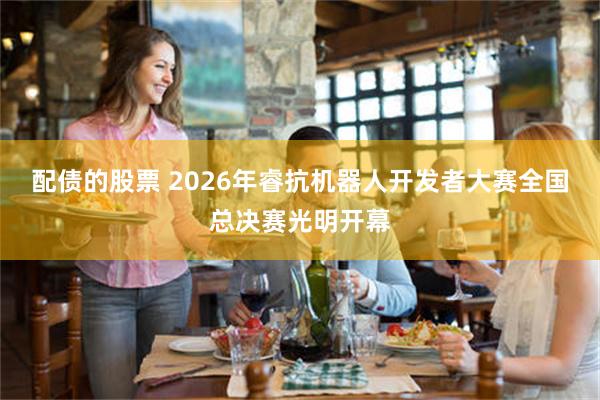 配债的股票 2026年睿抗机器人开发者大赛全国总决赛光明开幕